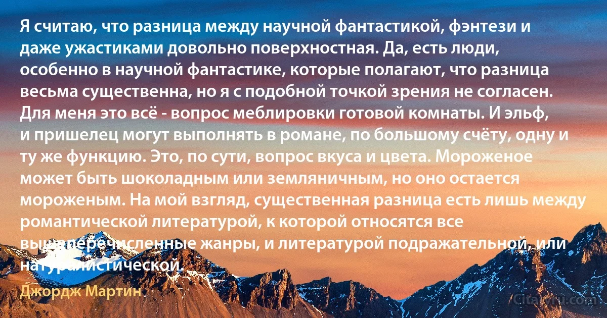 Я считаю, что разница между научной фантастикой, фэнтези и даже ужастиками довольно поверхностная. Да, есть люди, особенно в научной фантастике, которые полагают, что разница весьма существенна, но я с подобной точкой зрения не согласен. Для меня это всё - вопрос меблировки готовой комнаты. И эльф, и пришелец могут выполнять в романе, по большому счёту, одну и ту же функцию. Это, по сути, вопрос вкуса и цвета. Мороженое может быть шоколадным или земляничным, но оно остается мороженым. На мой взгляд, существенная разница есть лишь между романтической литературой, к которой относятся все вышеперечисленные жанры, и литературой подражательной, или натуралистической. (Джордж Мартин)