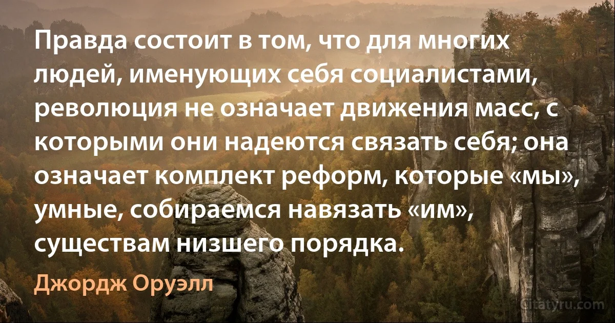 Правда состоит в том, что для многих людей, именующих себя социалистами, революция не означает движения масс, с которыми они надеются связать себя; она означает комплект реформ, которые «мы», умные, собираемся навязать «им», существам низшего порядка. (Джордж Оруэлл)