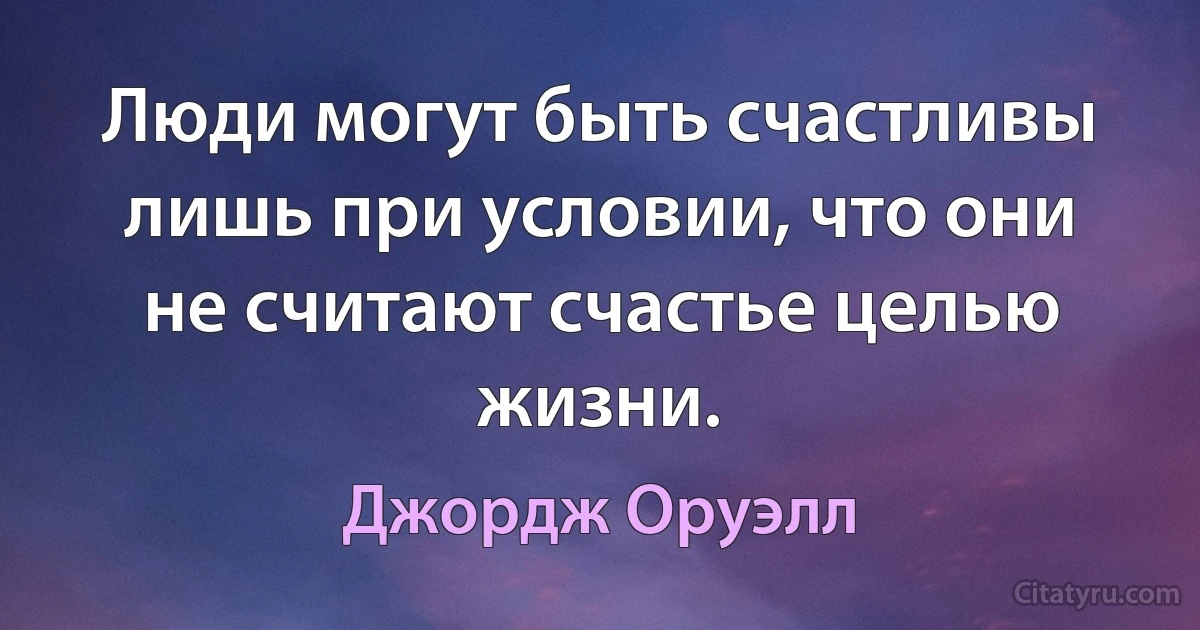 Люди могут быть счастливы лишь при условии, что они не считают счастье целью жизни. (Джордж Оруэлл)