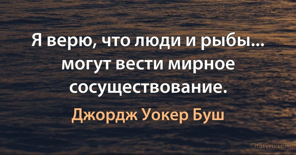 Я верю, что люди и рыбы... могут вести мирное сосуществование. (Джордж Уокер Буш)