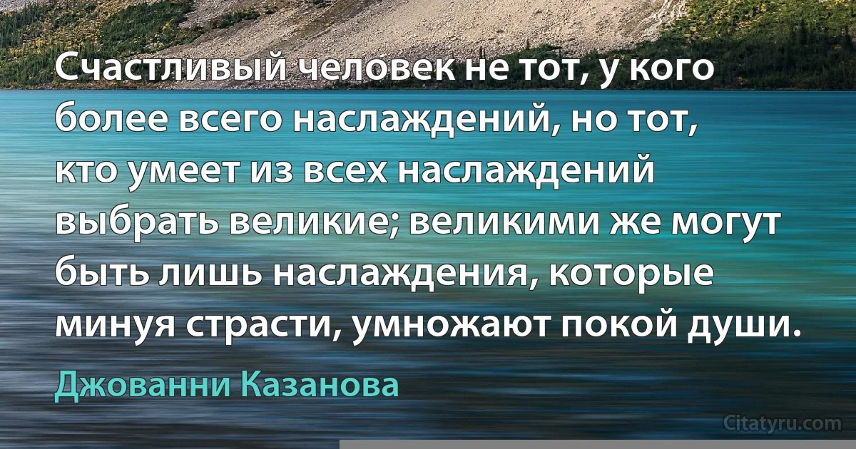 Счастливый человек не тот, у кого более всего наслаждений, но тот, кто умеет из всех наслаждений выбрать великие; великими же могут быть лишь наслаждения, которые минуя страсти, умножают покой души. (Джованни Казанова)