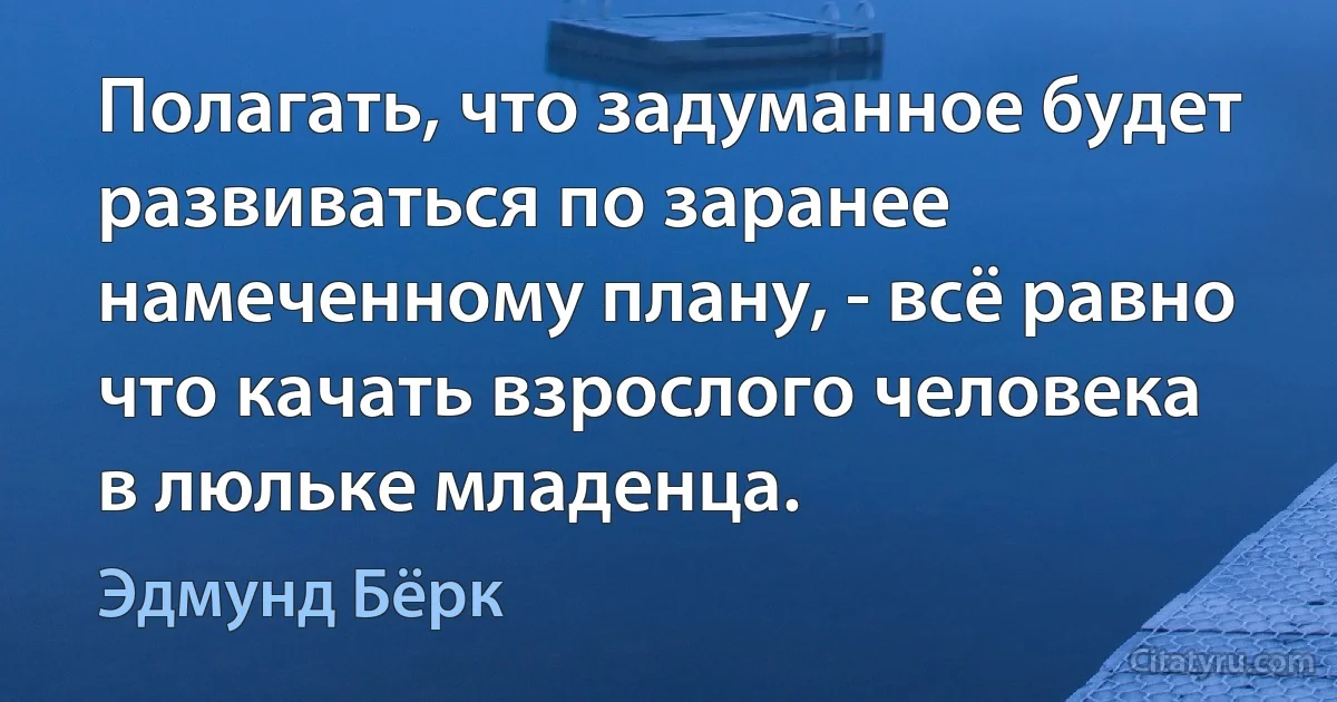 Полагать, что задуманное будет развиваться по заранее намеченному плану, - всё равно что качать взрослого человека в люльке младенца. (Эдмунд Бёрк)