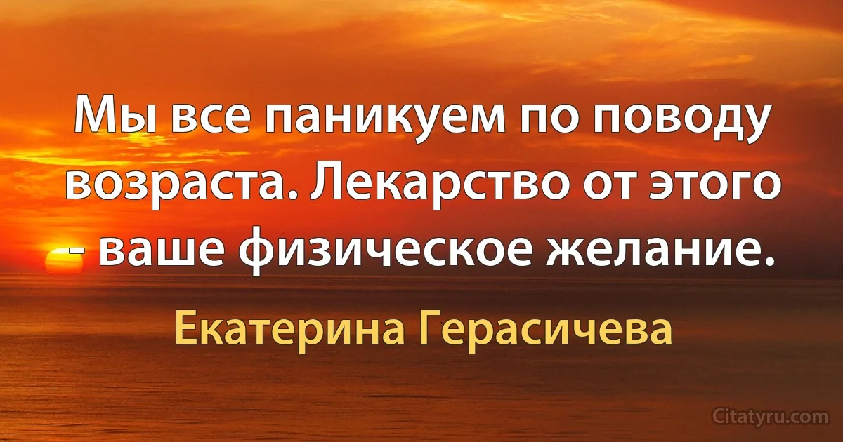 Мы все паникуем по поводу возраста. Лекарство от этого - ваше физическое желание. (Екатерина Герасичева)