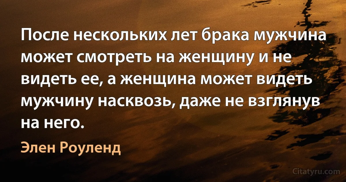 После нескольких лет брака мужчина может смотреть на женщину и не видеть ее, а женщина может видеть мужчину насквозь, даже не взглянув на него. (Элен Роуленд)