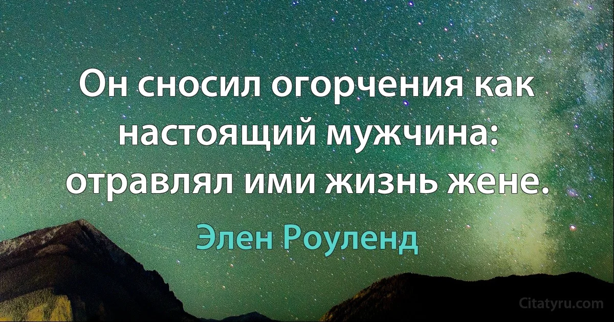 Он сносил огорчения как настоящий мужчина: отравлял ими жизнь жене. (Элен Роуленд)