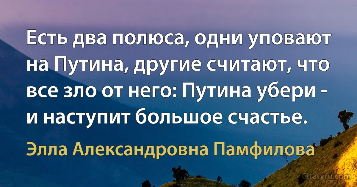 Есть два полюса, одни уповают на Путина, другие считают, что все зло от него: Путина убери - и наступит большое счастье. (Элла Александровна Памфилова)