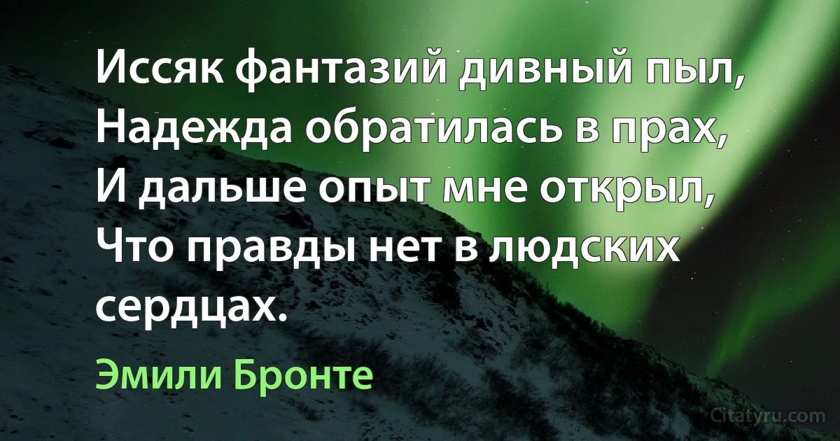 Иссяк фантазий дивный пыл,
Надежда обратилась в прах,
И дальше опыт мне открыл,
Что правды нет в людских сердцах. (Эмили Бронте)