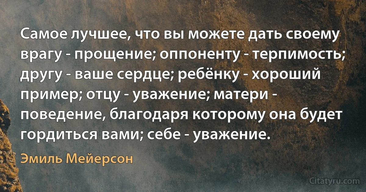 Самое лучшее, что вы можете дать своему врагу - прощение; оппоненту - терпимость; другу - ваше сердце; ребёнку - хороший пример; отцу - уважение; матери - поведение, благодаря которому она будет гордиться вами; себе - уважение. (Эмиль Мейерсон)