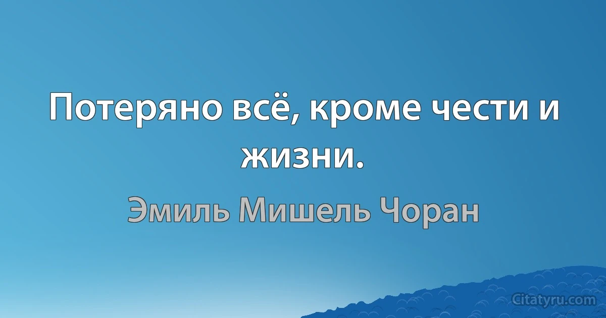 Потеряно всё, кроме чести и жизни. (Эмиль Мишель Чоран)