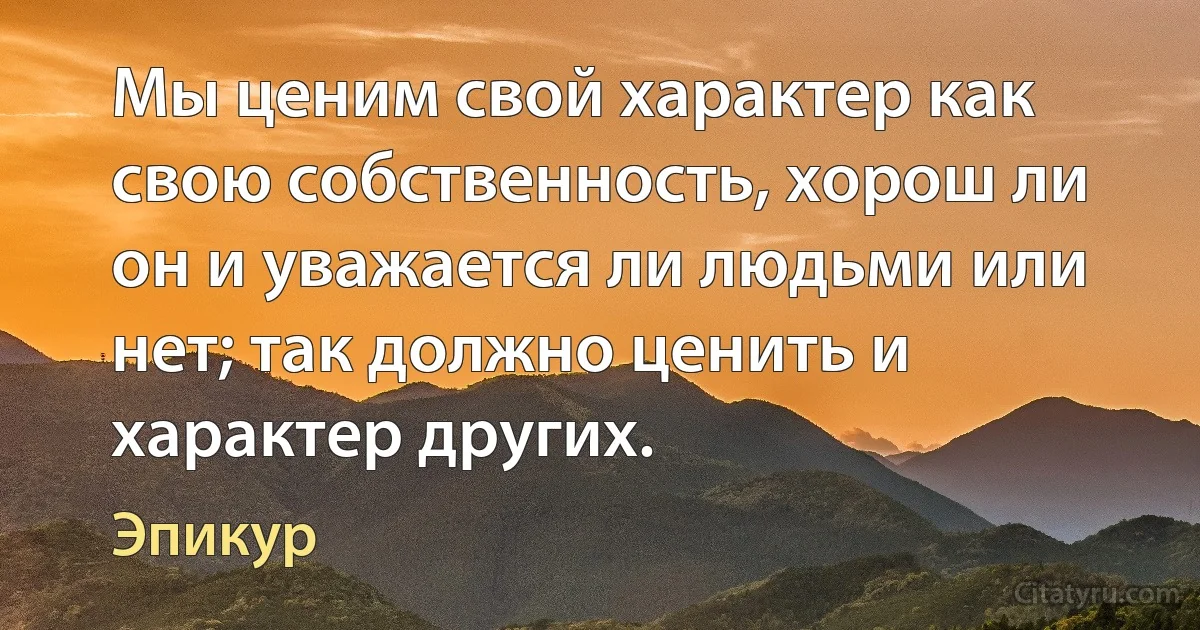 Мы ценим свой характер как свою собственность, хорош ли он и уважается ли людьми или нет; так должно ценить и характер других. (Эпикур)