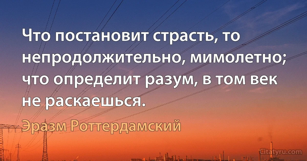 Что постановит страсть, то непродолжительно, мимолетно; что определит разум, в том век не раскаешься. (Эразм Роттердамский)