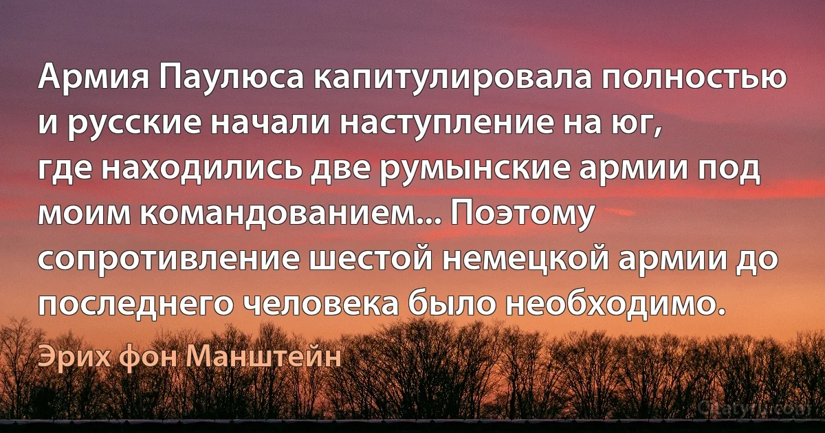 Армия Паулюса капитулировала полностью и русские начали наступление на юг, где находились две румынские армии под моим командованием... Поэтому сопротивление шестой немецкой армии до последнего человека было необходимо. (Эрих фон Манштейн)