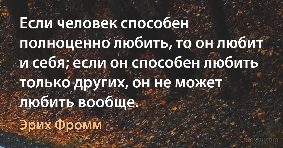 Если человек способен полноценно любить, то он любит и себя; если он способен любить только других, он не может любить вообще. (Эрих Фромм)