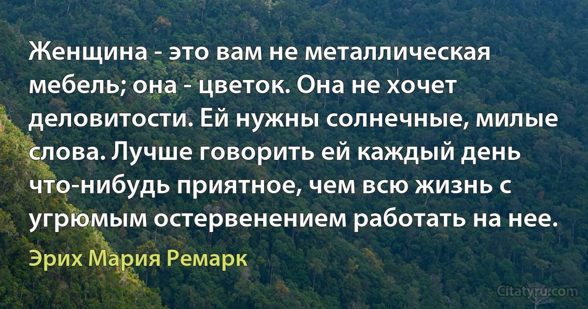 Женщина - это вам не металлическая мебель; она - цветок. Она не хочет деловитости. Ей нужны солнечные, милые слова. Лучше говорить ей каждый день что-нибудь приятное, чем всю жизнь с угрюмым остервенением работать на нее. (Эрих Мария Ремарк)