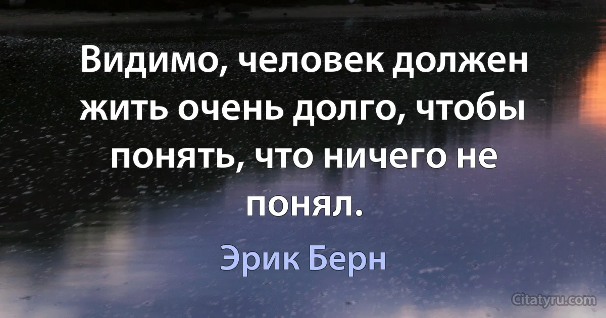 Видимо, человек должен жить очень долго, чтобы понять, что ничего не понял. (Эрик Берн)