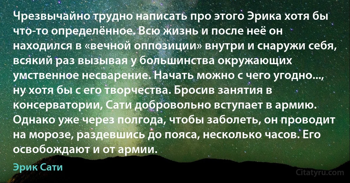 Чрезвычайно трудно написать про этого Эрика хотя бы что-то определённое. Всю жизнь и после неё он находился в «вечной оппозиции» внутри и снаружи себя, всякий раз вызывая у большинства окружающих умственное несварение. Начать можно с чего угодно..., ну хотя бы с его творчества. Бросив занятия в консерватории, Сати добровольно вступает в армию. Однако уже через полгода, чтобы заболеть, он проводит на морозе, раздевшись до пояса, несколько часов. Его освобождают и от армии. (Эрик Сати)