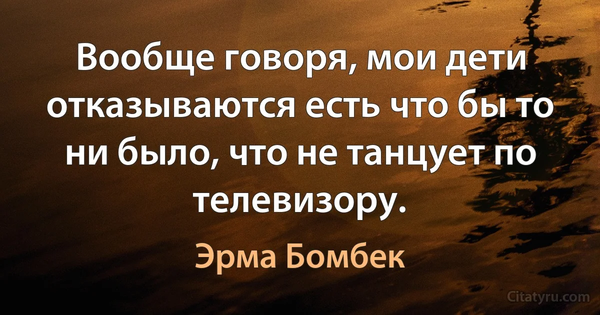 Вообще говоря, мои дети отказываются есть что бы то ни было, что не танцует по телевизору. (Эрма Бомбек)