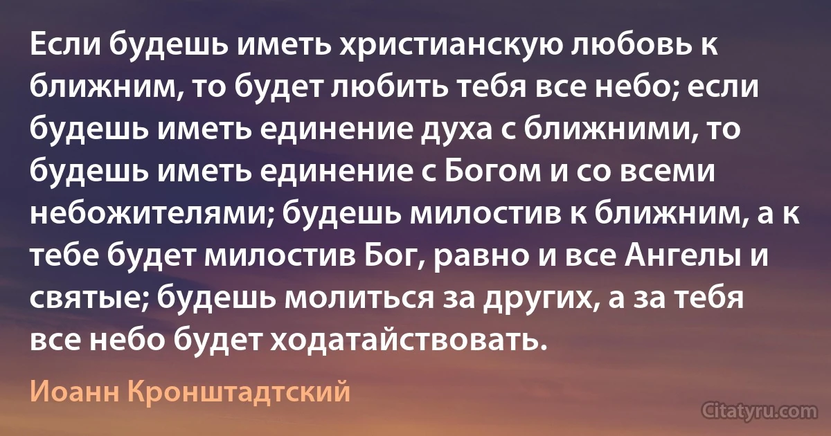 Если будешь иметь христианскую любовь к ближним, то будет любить тебя все небо; если будешь иметь единение духа с ближними, то будешь иметь единение с Богом и со всеми небожителями; будешь милостив к ближним, а к тебе будет милостив Бог, равно и все Ангелы и святые; будешь молиться за других, а за тебя все небо будет ходатайствовать. (Иоанн Кронштадтский)