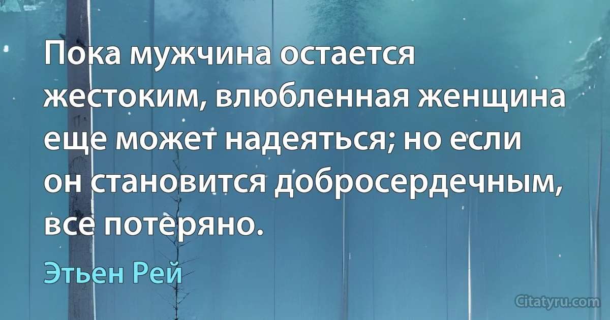 Пока мужчина остается жестоким, влюбленная женщина еще может надеяться; но если он становится добросердечным, все потеряно. (Этьен Рей)