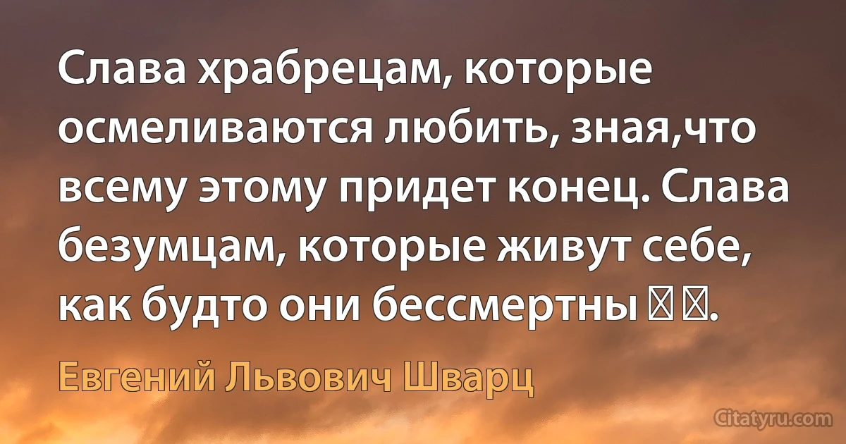 Слава храбрецам, которые осмеливаются любить, зная,что всему этому придет конец. Слава безумцам, которые живут себе, как будто они бессмертны ​ ​. (Евгений Львович Шварц)