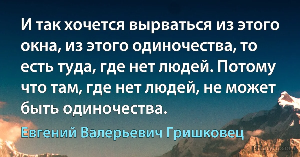 И так хочется вырваться из этого окна, из этого одиночества, то есть туда, где нет людей. Потому что там, где нет людей, не может быть одиночества. (Евгений Валерьевич Гришковец)