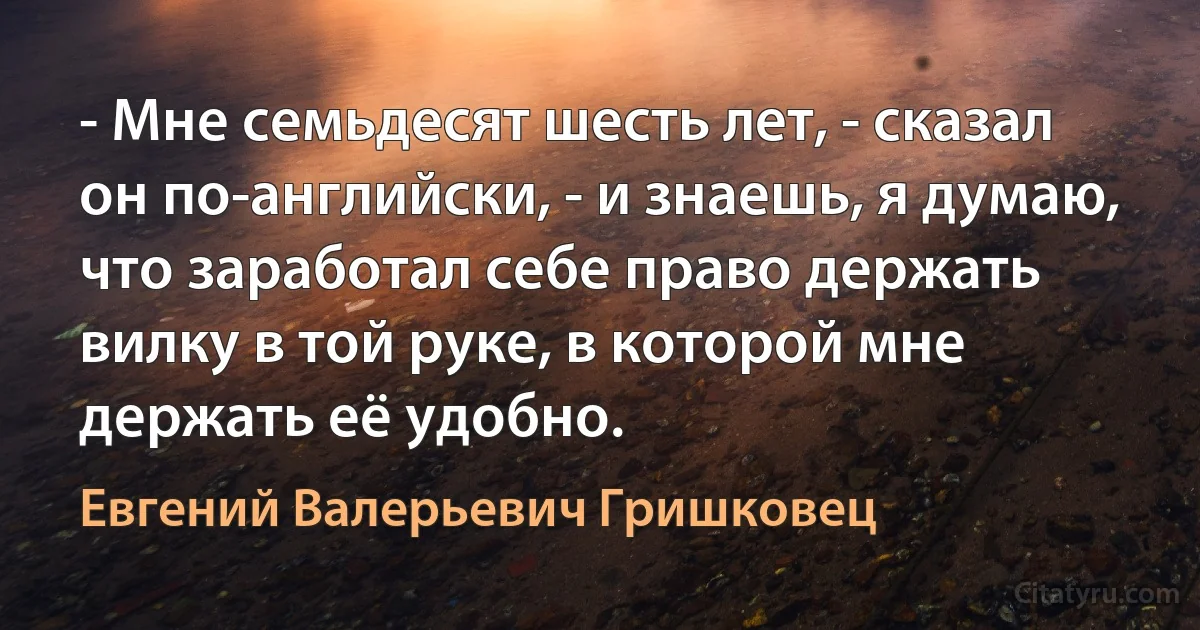 - Мне семьдесят шесть лет, - сказал он по-английски, - и знаешь, я думаю, что заработал себе право держать вилку в той руке, в которой мне держать её удобно. (Евгений Валерьевич Гришковец)