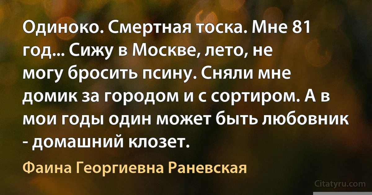 Одиноко. Смертная тоска. Мне 81 год... Сижу в Москве, лето, не могу бросить псину. Сняли мне домик за городом и с сортиром. А в мои годы один может быть любовник - домашний клозет. (Фаина Георгиевна Раневская)