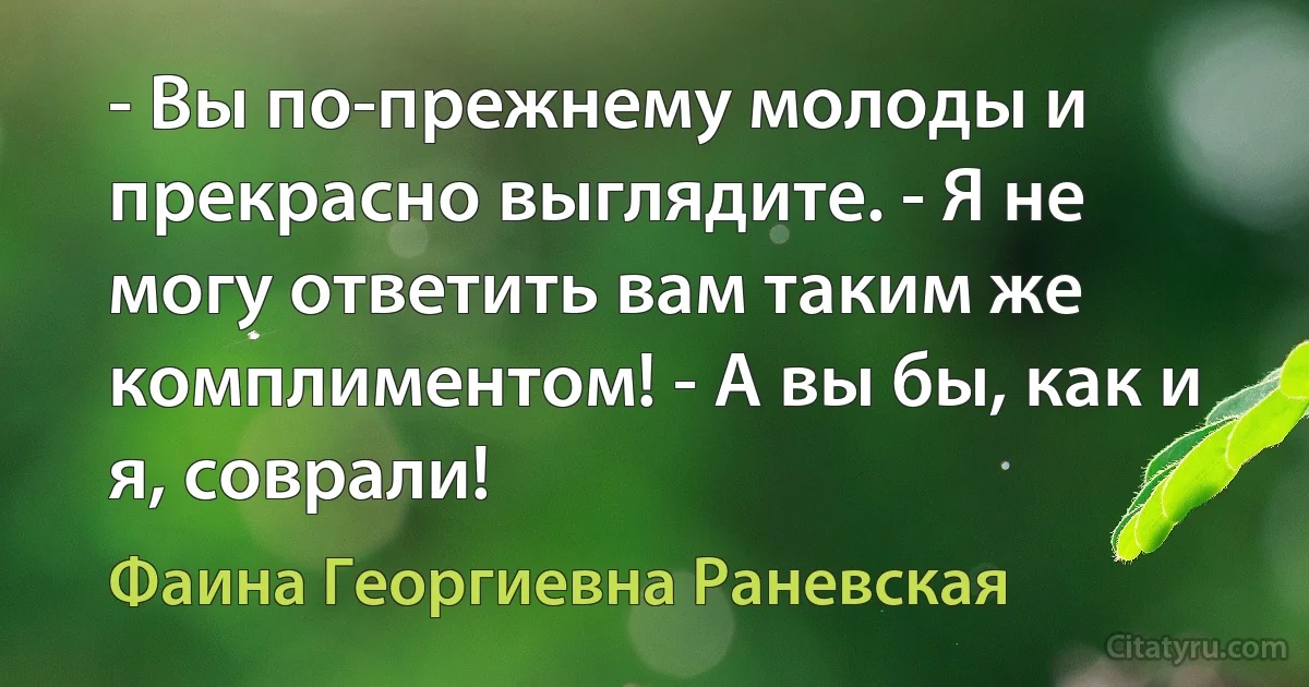 - Вы по-прежнему молоды и прекрасно выглядите. - Я не могу ответить вам таким же комплиментом! - А вы бы, как и я, соврали! (Фаина Георгиевна Раневская)