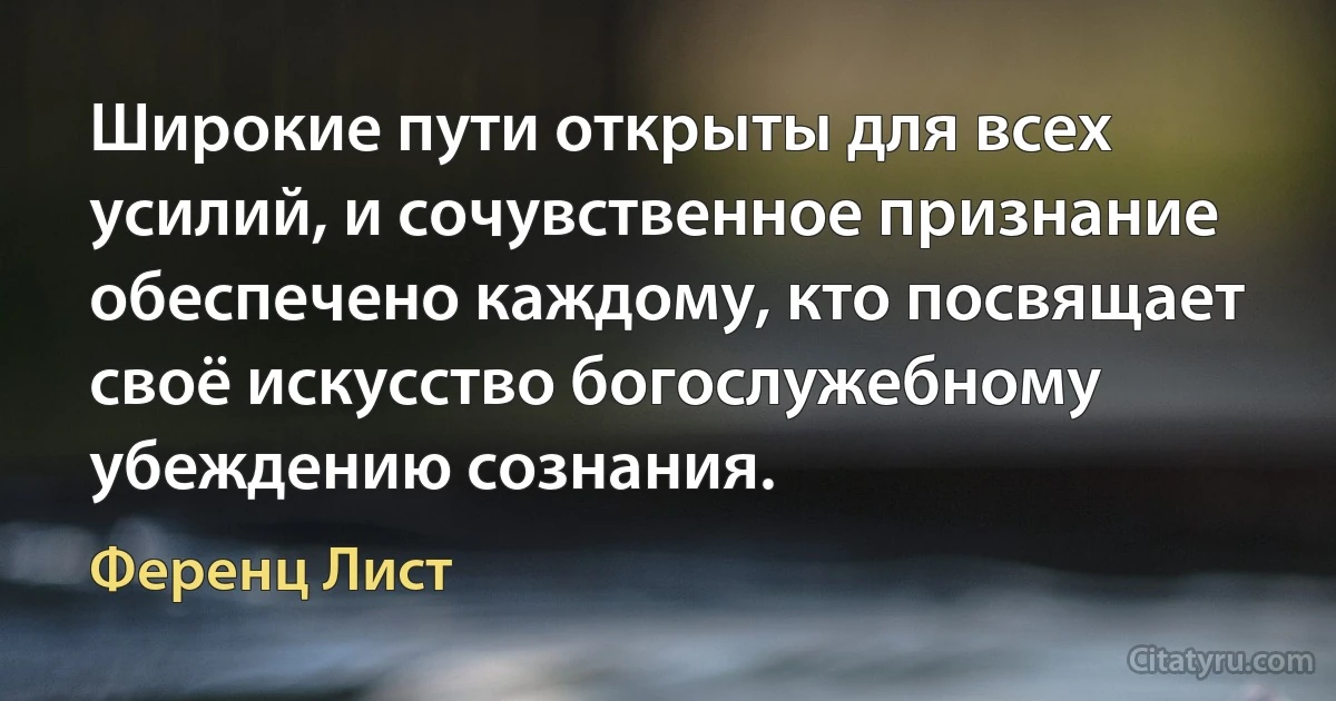 Широкие пути открыты для всех усилий, и сочувственное признание обеспечено каждому, кто посвящает своё искусство богослужебному убеждению сознания. (Ференц Лист)