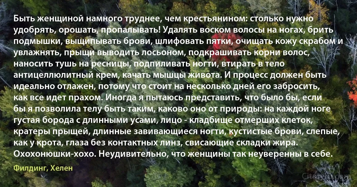 Быть женщиной намного труднее, чем крестьянином: столько нужно удобрять, орошать, пропалывать! Удалять воском волосы на ногах, брить подмышки, выщипывать брови, шлифовать пятки, очищать кожу скрабом и увлажнять, прыщи выводить лосьоном, подкрашивать корни волос, наносить тушь на ресницы, подпиливать ногти, втирать в тело антицеллюлитный крем, качать мышцы живота. И процесс должен быть идеально отлажен, потому что стоит на несколько дней его забросить, как все идет прахом. Иногда я пытаюсь представить, что было бы, если бы я позволила телу быть таким, каково оно от природы: на каждой ноге густая борода с длинными усами, лицо - кладбище отмерших клеток, кратеры прыщей, длинные завивающиеся ногти, кустистые брови, слепые, как у крота, глаза без контактных линз, свисающие складки жира. Охохонюшки-хохо. Неудивительно, что женщины так неуверенны в себе. (Филдинг, Хелен)