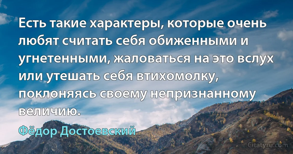 Есть такие характеры, которые очень любят считать себя обиженными и угнетенными, жаловаться на это вслух или утешать себя втихомолку, поклоняясь своему непризнанному величию. (Фёдор Достоевский)