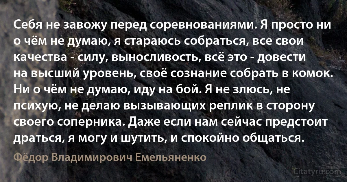 Себя не завожу перед соревнованиями. Я просто ни о чём не думаю, я стараюсь собраться, все свои качества - силу, выносливость, всё это - довести на высший уровень, своё сознание собрать в комок. Ни о чём не думаю, иду на бой. Я не злюсь, не психую, не делаю вызывающих реплик в сторону своего соперника. Даже если нам сейчас предстоит драться, я могу и шутить, и спокойно общаться. (Фёдор Владимирович Емельяненко)