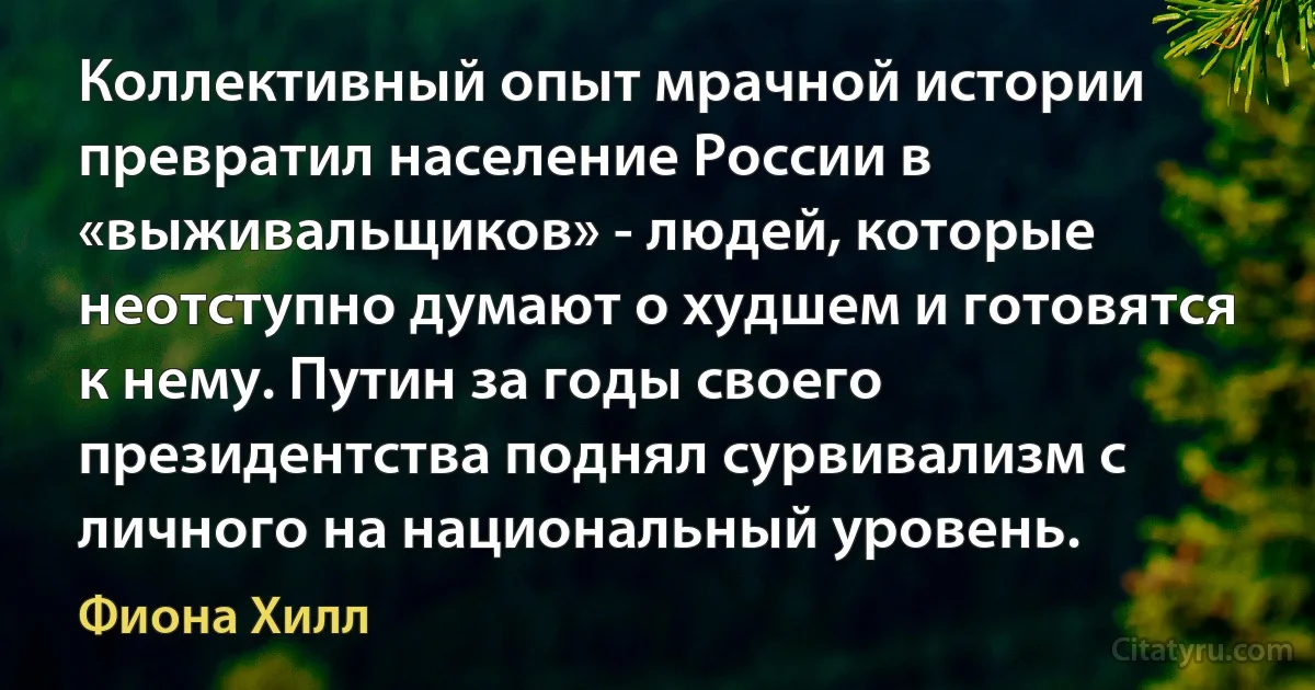 Коллективный опыт мрачной истории превратил население России в «выживальщиков» - людей, которые неотступно думают о худшем и готовятся к нему. Путин за годы своего президентства поднял сурвивализм с личного на национальный уровень. (Фиона Хилл)