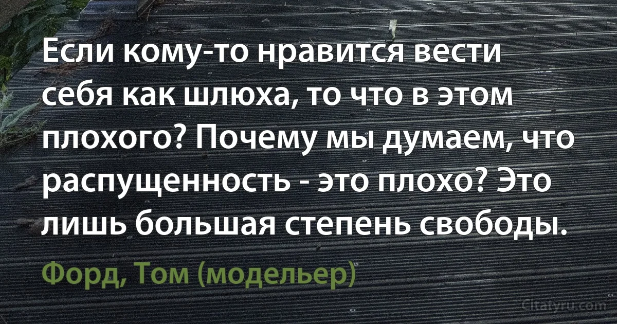 Если кому-то нравится вести себя как шлюха, то что в этом плохого? Почему мы думаем, что распущенность - это плохо? Это лишь большая степень свободы. (Форд, Том (модельер))