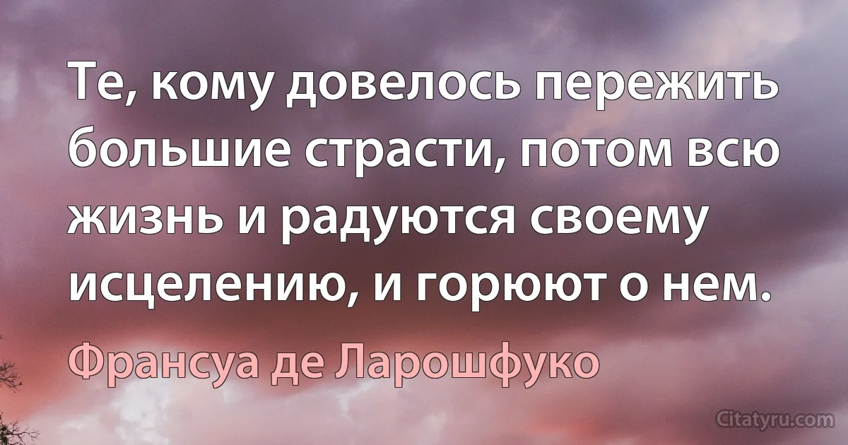 Те, кому довелось пережить большие страсти, потом всю жизнь и радуются своему исцелению, и горюют о нем. (Франсуа де Ларошфуко)