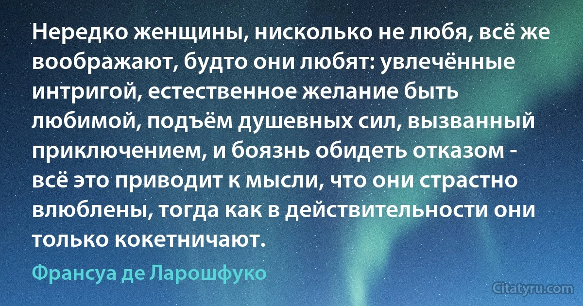 Нередко женщины, нисколько не любя, всё же воображают, будто они любят: увлечённые интригой, естественное желание быть любимой, подъём душевных сил, вызванный приключением, и боязнь обидеть отказом - всё это приводит к мысли, что они страстно влюблены, тогда как в действительности они только кокетничают. (Франсуа де Ларошфуко)