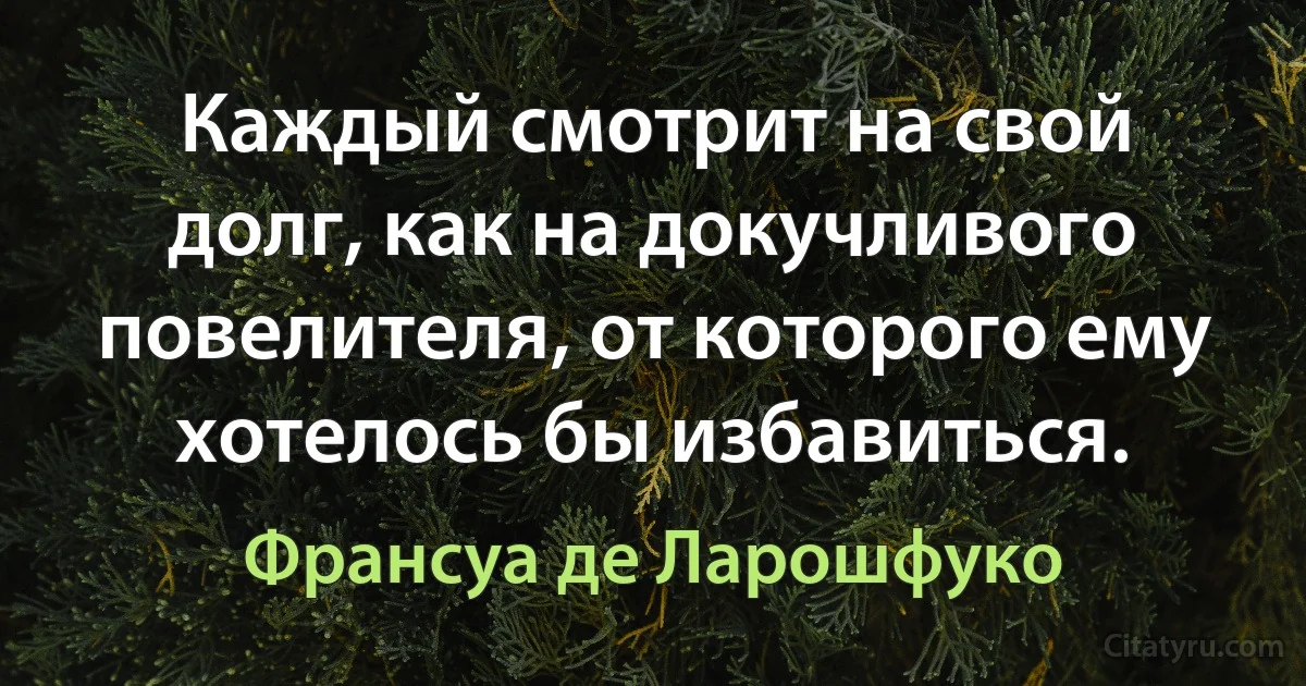 Каждый смотрит на свой долг, как на докучливого повелителя, от которого ему хотелось бы избавиться. (Франсуа де Ларошфуко)