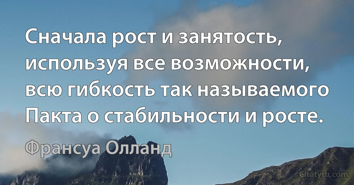 Сначала рост и занятость, используя все возможности, всю гибкость так называемого Пакта о стабильности и росте. (Франсуа Олланд)