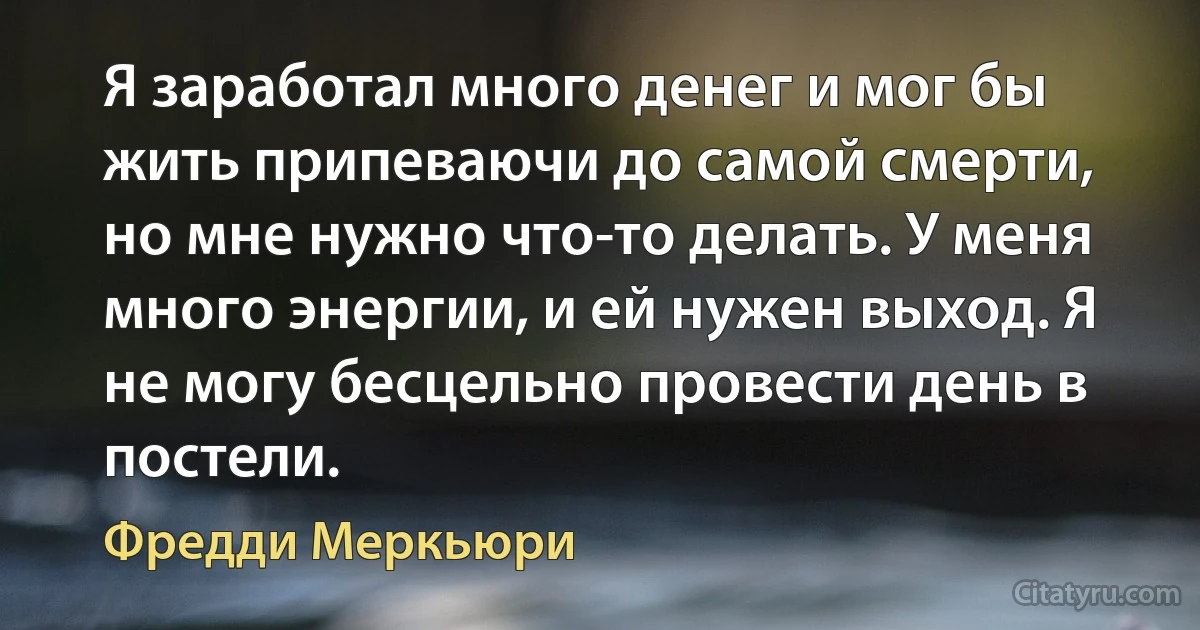 Я заработал много денег и мог бы жить припеваючи до самой смерти, но мне нужно что-то делать. У меня много энергии, и ей нужен выход. Я не могу бесцельно провести день в постели. (Фредди Меркьюри)