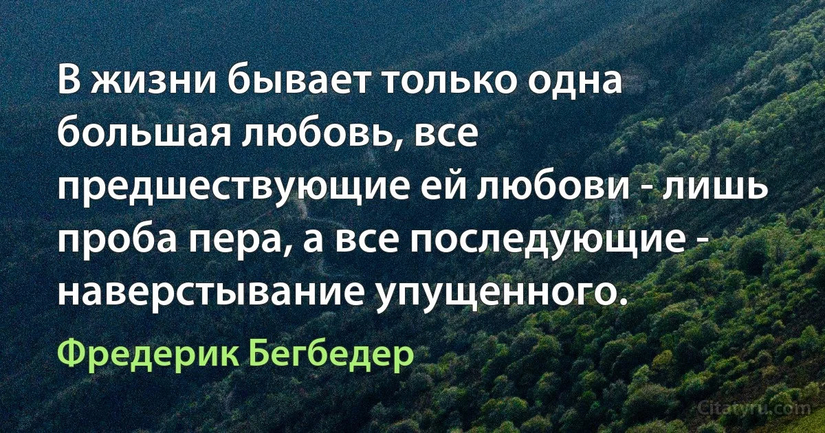 В жизни бывает только одна большая любовь, все предшествующие ей любови - лишь проба пера, а все последующие - наверстывание упущенного. (Фредерик Бегбедер)