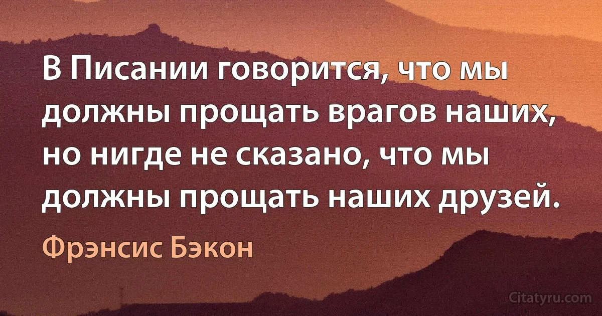 В Писании говорится, что мы должны прощать врагов наших, но нигде не сказано, что мы должны прощать наших друзей. (Фрэнсис Бэкон)