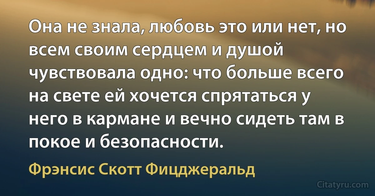 Она не знала, любовь это или нет, но всем своим сердцем и душой чувствовала одно: что больше всего на свете ей хочется спрятаться у него в кармане и вечно сидеть там в покое и безопасности. (Фрэнсис Скотт Фицджеральд)