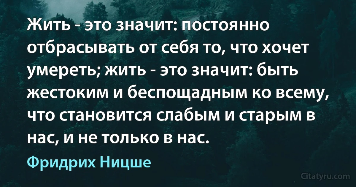 Жить - это значит: постоянно отбрасывать от себя то, что хочет умереть; жить - это значит: быть жестоким и беспощадным ко всему, что становится слабым и старым в нас, и не только в нас. (Фридрих Ницше)