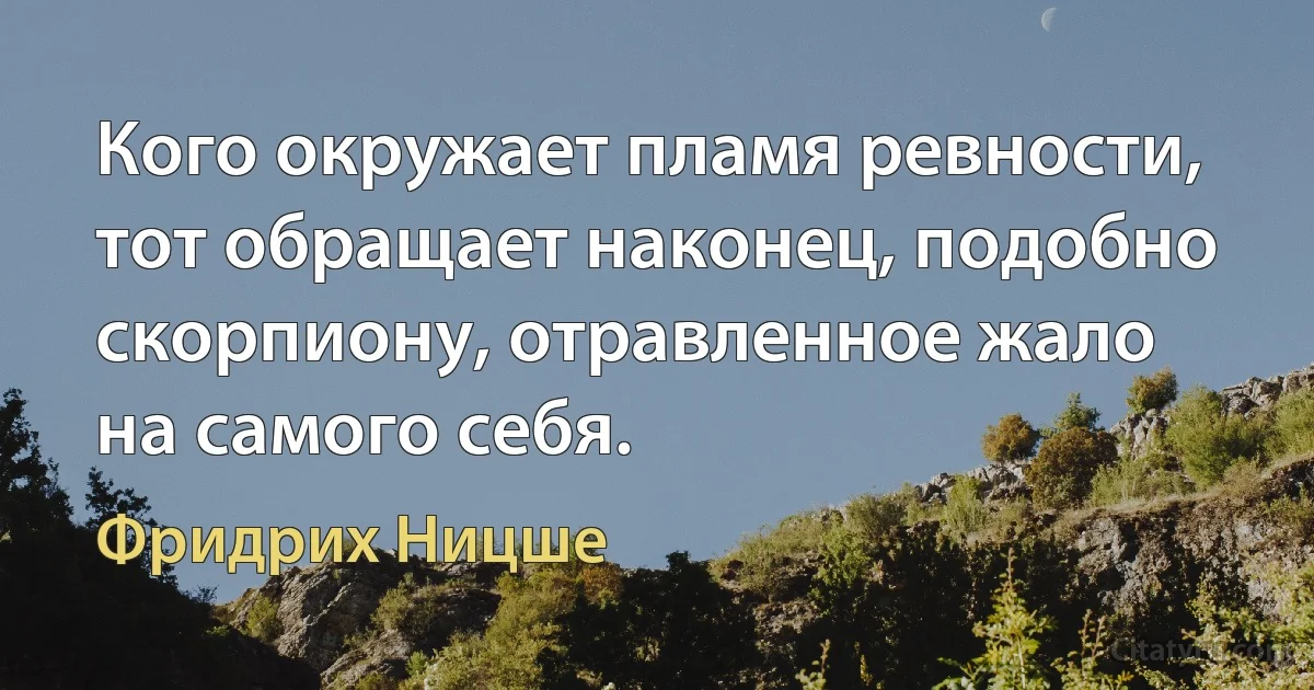 Кого окружает пламя ревности, тот обращает наконец, подобно скорпиону, отравленное жало на самого себя. (Фридрих Ницше)