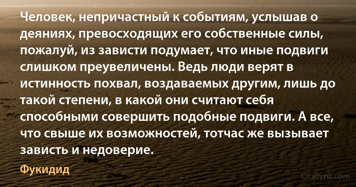 Человек, непричастный к событиям, услышав о деяниях, превосходящих его собственные силы, пожалуй, из зависти подумает, что иные подвиги слишком преувеличены. Ведь люди верят в истинность похвал, воздаваемых другим, лишь до такой степени, в какой они считают себя способными совершить подобные подвиги. А все, что свыше их возможностей, тотчас же вызывает зависть и недоверие. (Фукидид)