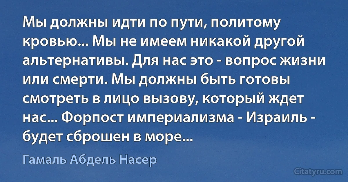 Мы должны идти по пути, политому кровью... Мы не имеем никакой другой альтернативы. Для нас это - вопрос жизни или смерти. Мы должны быть готовы смотреть в лицо вызову, который ждет нас... Форпост империализма - Израиль - будет сброшен в море... (Гамаль Абдель Насер)