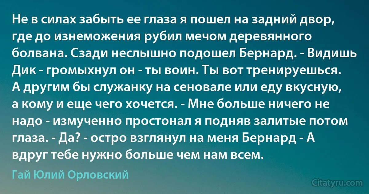 Не в силах забыть ее глаза я пошел на задний двор, где до изнеможения рубил мечом деревянного болвана. Сзади неслышно подошел Бернард. - Видишь Дик - громыхнул он - ты воин. Ты вот тренируешься. А другим бы служанку на сеновале или еду вкусную, а кому и еще чего хочется. - Мне больше ничего не надо - измученно простонал я подняв залитые потом глаза. - Да? - остро взглянул на меня Бернард - А вдруг тебе нужно больше чем нам всем. (Гай Юлий Орловский)