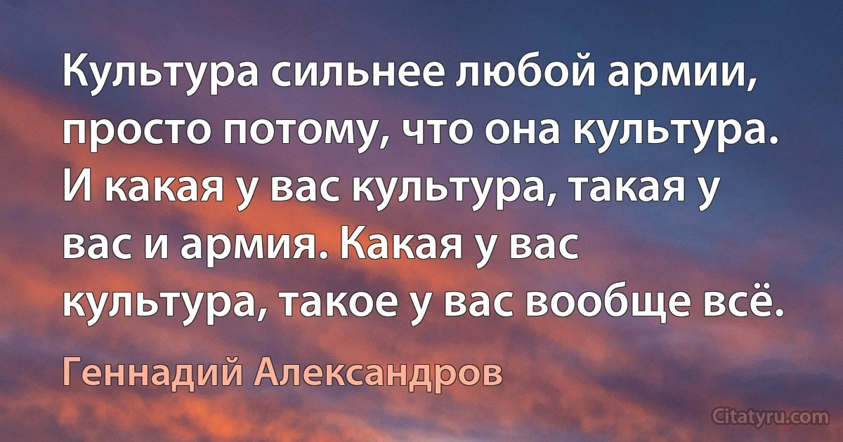 Культура сильнее любой армии, просто потому, что она культура. И какая у вас культура, такая у вас и армия. Какая у вас культура, такое у вас вообще всё. (Геннадий Александров)