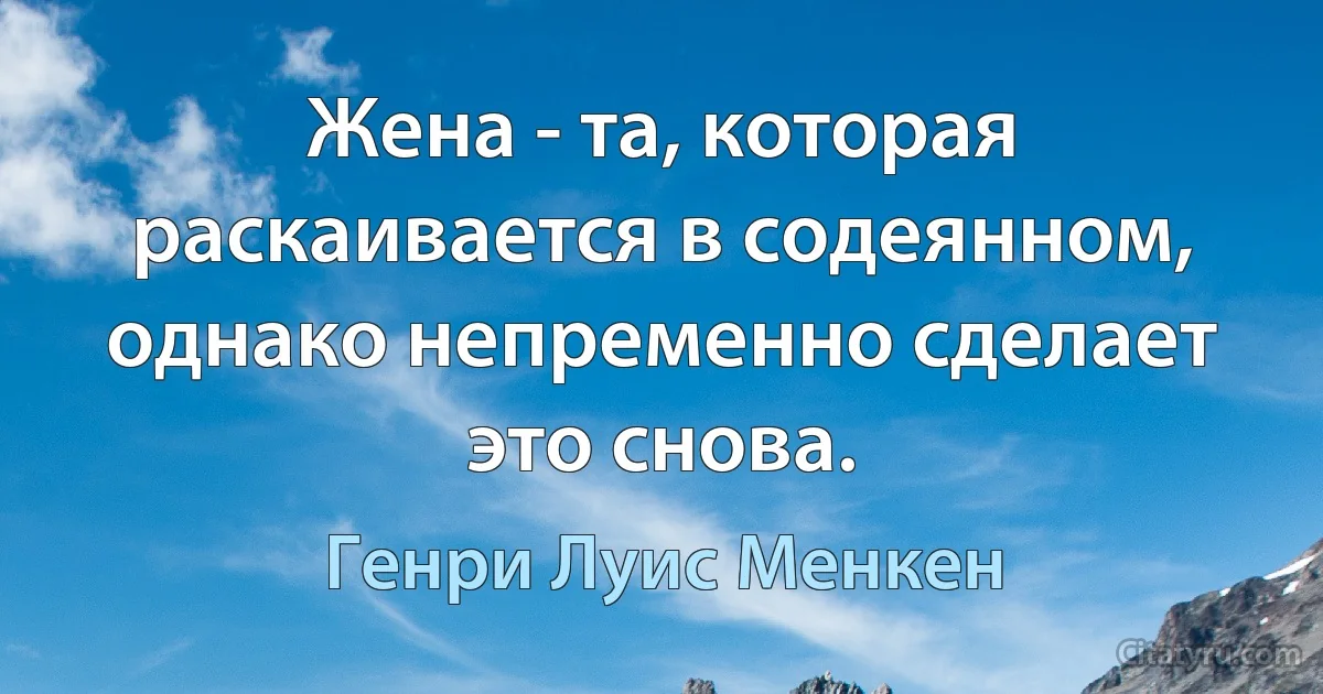 Жена - та, которая раскаивается в содеянном, однако непременно сделает это снова. (Генри Луис Менкен)