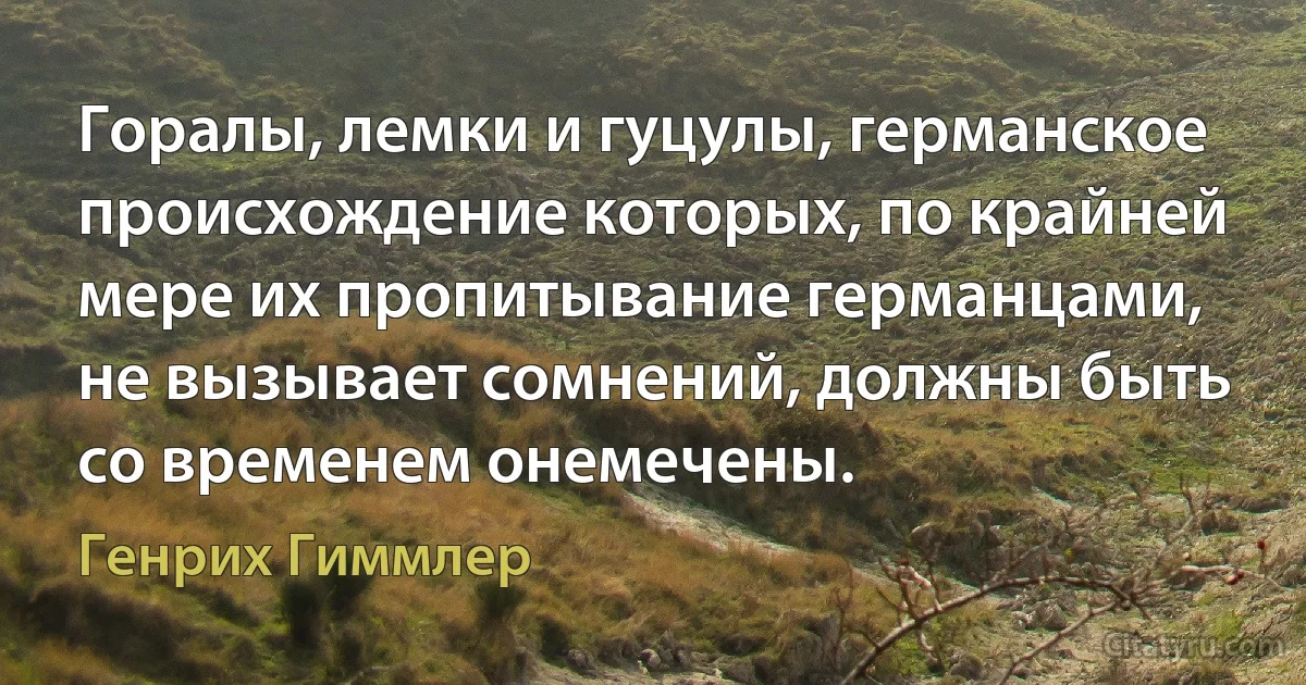 Горалы, лемки и гуцулы, германское происхождение которых, по крайней мере их пропитывание германцами, не вызывает сомнений, должны быть со временем онемечены. (Генрих Гиммлер)